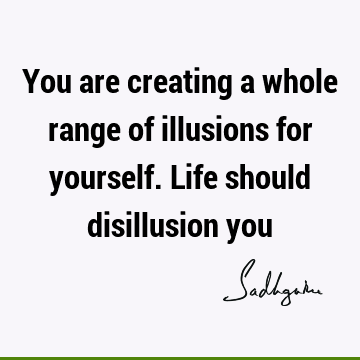 You are creating a whole range of illusions for yourself. Life should disillusion
