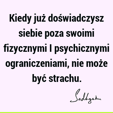 Kiedy już doświadczysz siebie poza swoimi fizycznymi i psychicznymi ograniczeniami, nie może być