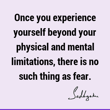 Once you experience yourself beyond your physical and mental limitations, there is no such thing as
