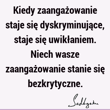 Kiedy zaangażowanie staje się dyskryminujące, staje się uwikłaniem. Niech wasze zaangażowanie stanie się