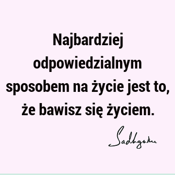 Najbardziej odpowiedzialnym sposobem na życie jest to, że bawisz się ż