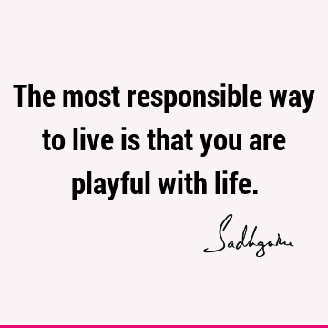 The most responsible way to live is that you are playful with
