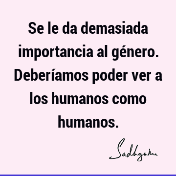 Se le da demasiada importancia al género. Deberíamos poder ver a los humanos como