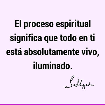 El proceso espiritual significa que todo en ti está absolutamente vivo,