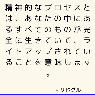 精神的なプロセスとは、あなたの中にあるすべてのものが完全に生きていて、ライトアップされていることを意味します。