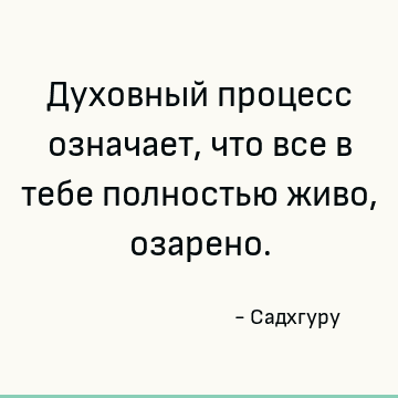 Духовный процесс означает, что все в тебе полностью живо, озарено