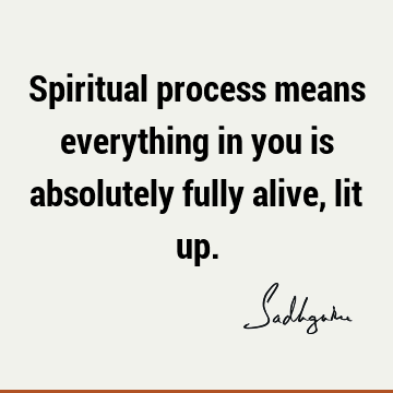 Spiritual process means everything in you is absolutely fully alive, lit