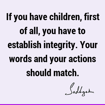 If you have children, first of all, you have to establish integrity. Your words and your actions should