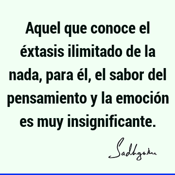 Aquel que conoce el éxtasis ilimitado de la nada, para él, el sabor del pensamiento y la emoción es muy