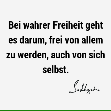 Bei wahrer Freiheit geht es darum, frei von allem zu werden, auch von sich