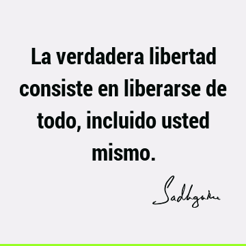 La verdadera libertad consiste en liberarse de todo, incluido usted