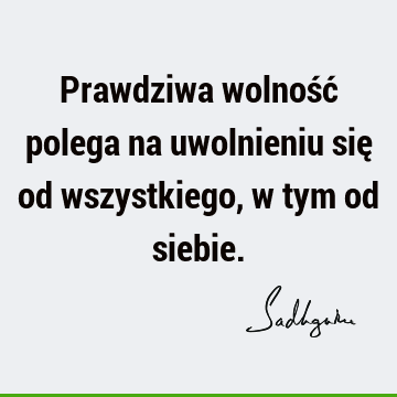 Prawdziwa wolność polega na uwolnieniu się od wszystkiego, w tym od