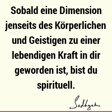 Sobald eine Dimension jenseits des Körperlichen und Geistigen zu einer lebendigen Kraft in dir geworden ist, bist du