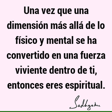 Una vez que una dimensión más allá de lo físico y mental se ha convertido en una fuerza viviente dentro de ti, entonces eres