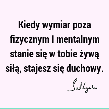 Kiedy wymiar poza fizycznym i mentalnym stanie się w tobie żywą siłą, stajesz się