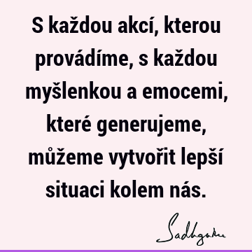 S každou akcí, kterou provádíme, s každou myšlenkou a emocemi, které generujeme, můžeme vytvořit lepší situaci kolem ná