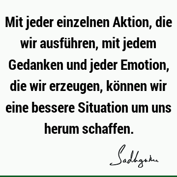 Mit jeder einzelnen Aktion, die wir ausführen, mit jedem Gedanken und jeder Emotion, die wir erzeugen, können wir eine bessere Situation um uns herum