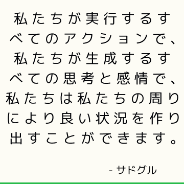 私たちが実行するすべてのアクションで、私たちが生成するすべての思考と感情で、私たちは私たちの周りにより良い状況を作り出すことができます。