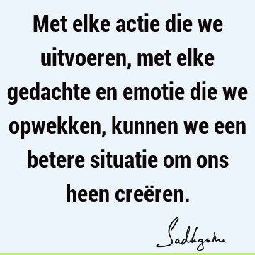 Met elke actie die we uitvoeren, met elke gedachte en emotie die we opwekken, kunnen we een betere situatie om ons heen creë