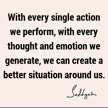 With every single action we perform, with every thought and emotion we generate, we can create a better situation around