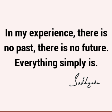 In my experience, there is no past, there is no future. Everything simply