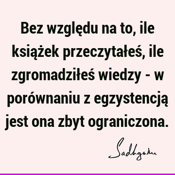 Bez względu na to, ile książek przeczytałeś, ile zgromadziłeś wiedzy - w porównaniu z egzystencją jest ona zbyt