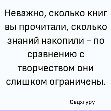 Неважно, сколько книг вы прочитали, сколько знаний накопили - по сравнению с творчеством они слишком ограничены