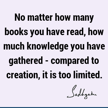 No matter how many books you have read, how much knowledge you have gathered - compared to creation, it is too