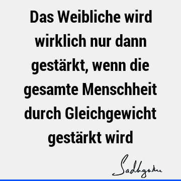 Das Weibliche wird wirklich nur dann gestärkt, wenn die gesamte Menschheit durch Gleichgewicht gestärkt