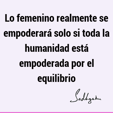 Lo femenino realmente se empoderará solo si toda la humanidad está empoderada por el