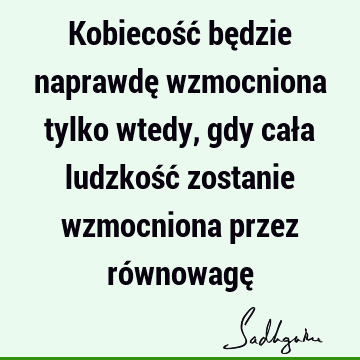 Kobiecość będzie naprawdę wzmocniona tylko wtedy, gdy cała ludzkość zostanie wzmocniona przez równowagę