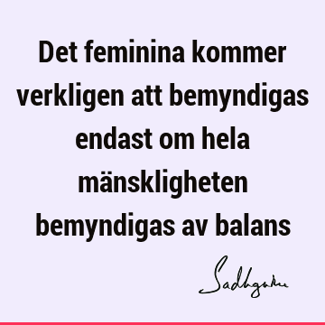 Det feminina kommer verkligen att bemyndigas endast om hela mänskligheten bemyndigas av