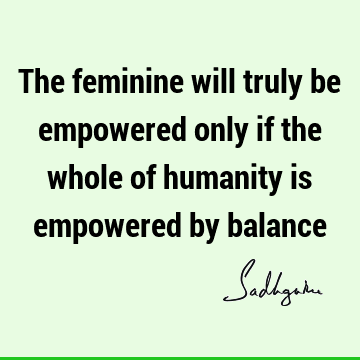 The feminine will truly be empowered only if the whole of humanity is empowered by