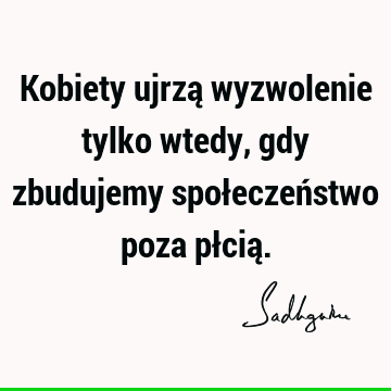 Kobiety ujrzą wyzwolenie tylko wtedy, gdy zbudujemy społeczeństwo poza płcią