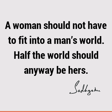 A woman should not have to fit into a man’s world. Half the world should anyway be