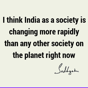 I think India as a society is changing more rapidly than any other society on the planet right