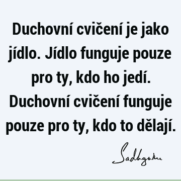 Duchovní cvičení je jako jídlo. Jídlo funguje pouze pro ty, kdo ho jedí. Duchovní cvičení funguje pouze pro ty, kdo to dělají