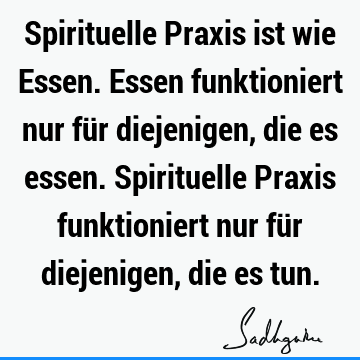 Spirituelle Praxis ist wie Essen. Essen funktioniert nur für diejenigen, die es essen. Spirituelle Praxis funktioniert nur für diejenigen, die es