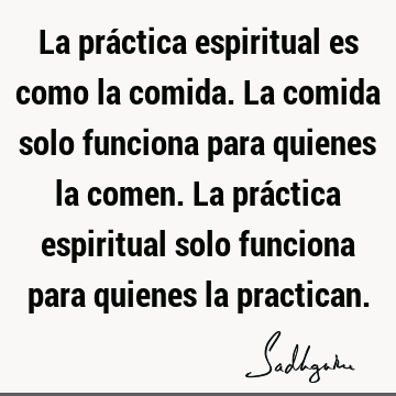 La práctica espiritual es como la comida. La comida solo funciona para quienes la comen. La práctica espiritual solo funciona para quienes la