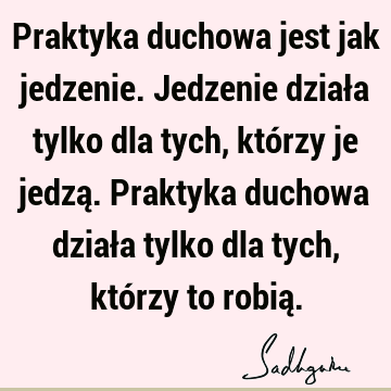 Praktyka duchowa jest jak jedzenie. Jedzenie działa tylko dla tych, którzy je jedzą. Praktyka duchowa działa tylko dla tych, którzy to robią