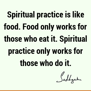 Spiritual practice is like food. Food only works for those who eat it. Spiritual practice only works for those who do