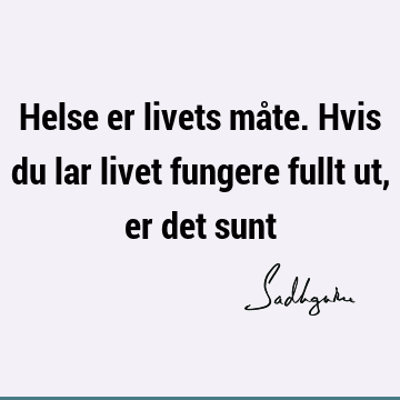 Helse er livets måte. Hvis du lar livet fungere fullt ut, er det