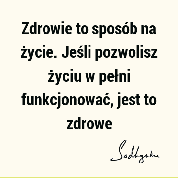 Zdrowie to sposób na życie. Jeśli pozwolisz życiu w pełni funkcjonować, jest to