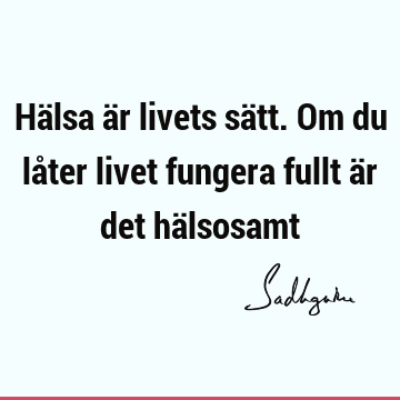 Hälsa är livets sätt. Om du låter livet fungera fullt är det hä