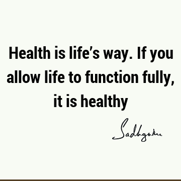 Health is life’s way. If you allow life to function fully, it is