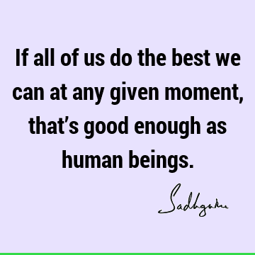 If all of us do the best we can at any given moment, that’s good enough as human
