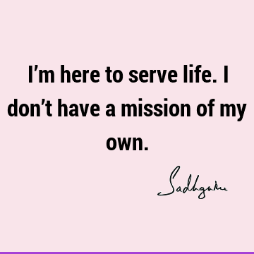 I’m here to serve life. I don’t have a mission of my