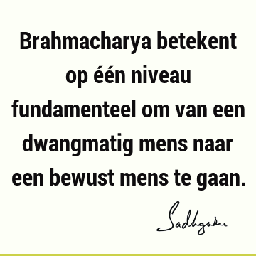 Brahmacharya betekent op één niveau fundamenteel om van een dwangmatig mens naar een bewust mens te