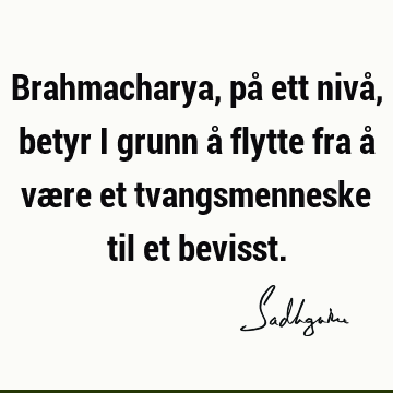 Brahmacharya, på ett nivå, betyr i grunn å flytte fra å være et tvangsmenneske til et