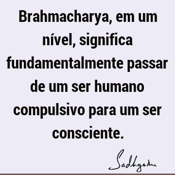 Brahmacharya, em um nível, significa fundamentalmente passar de um ser humano compulsivo para um ser